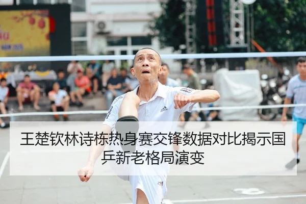 王楚钦林诗栋热身赛交锋数据对比揭示国乒新老格局演变