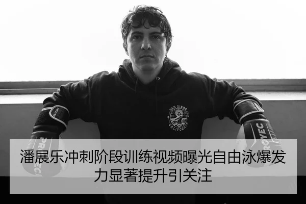 潘展乐冲刺阶段训练视频曝光自由泳爆发力显著提升引关注